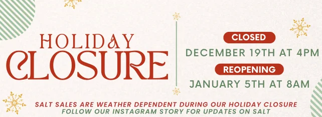 Holiday Closure! Closed Dec. 19th at 4pm, Reopening Jan. 5th at 8am. Salt sales are weather dependent during our holiday closure. Follow our Instagram Story for updates on salt.